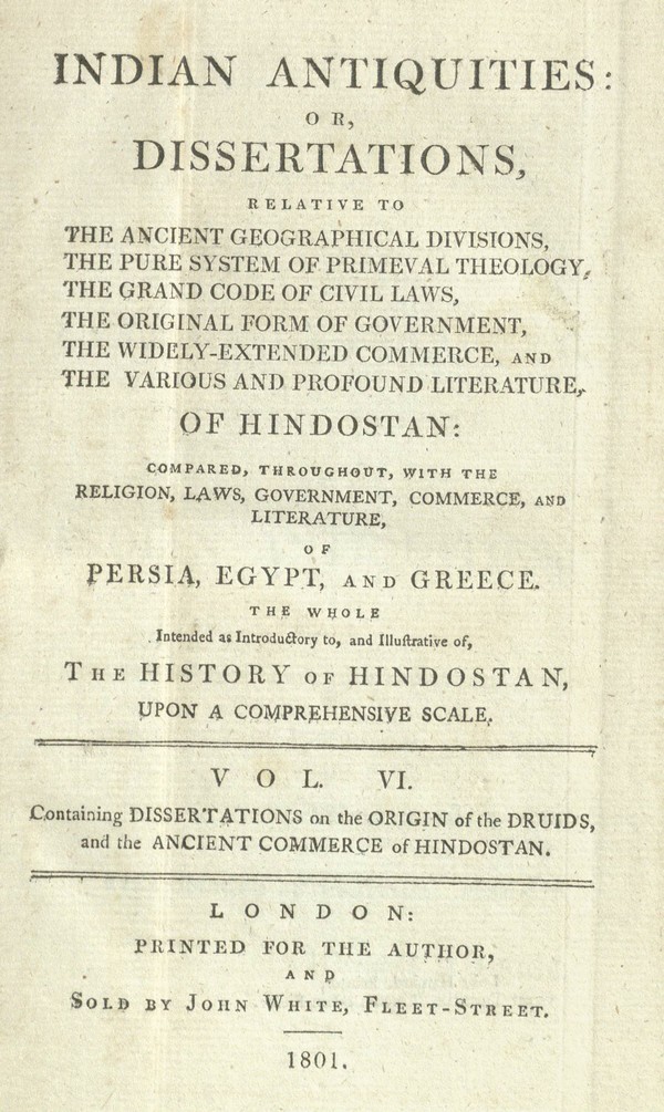 Indian antiquities, or, Dissertations, relative to the ancient geographical divisions, the pure system of primeval theology, the grand code of civil laws, the original form of government, the widely-extendedcommerce, and the various and profound literature of Hindostan :compared, throughout, with the religion, laws, government, and literature of Persia, Egypt, and Greece : the whole intended as introductory to, and illustrative of, The history of Hindostan …… Vol. VI. – Part I